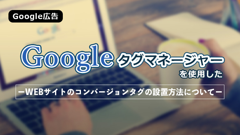 【Google広告】Googleタグマネ―ジャーを使用したWebサイトのコンバージョンタグの設置方法について